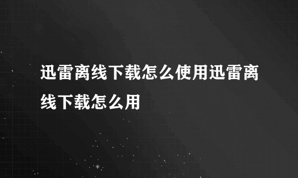迅雷离线下载怎么使用迅雷离线下载怎么用