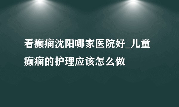 看癫痫沈阳哪家医院好_儿童癫痫的护理应该怎么做