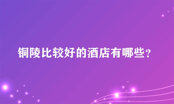 铜陵比较好的酒店有哪些？