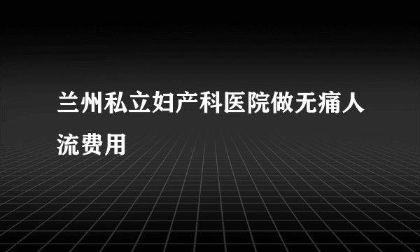 兰州私立妇产科医院做无痛人流费用