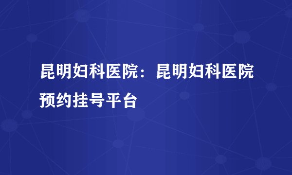 昆明妇科医院：昆明妇科医院预约挂号平台