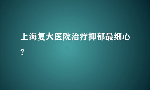 上海复大医院治疗抑郁最细心？