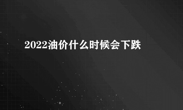 2022油价什么时候会下跌