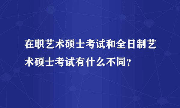 在职艺术硕士考试和全日制艺术硕士考试有什么不同？