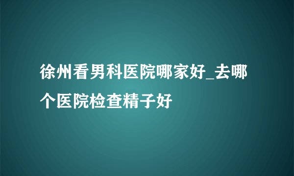 徐州看男科医院哪家好_去哪个医院检查精子好