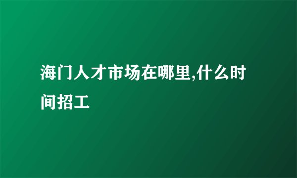 海门人才市场在哪里,什么时间招工