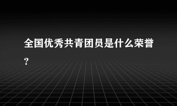 全国优秀共青团员是什么荣誉？
