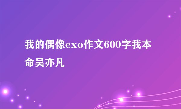 我的偶像exo作文600字我本命吴亦凡