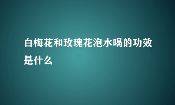 白梅花和玫瑰花泡水喝的功效是什么