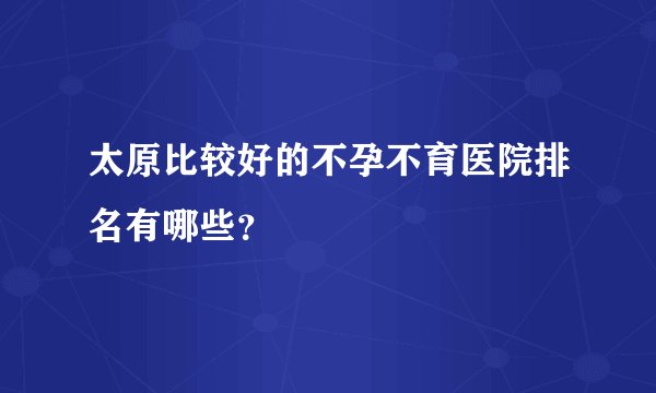 太原比较好的不孕不育医院排名有哪些？
