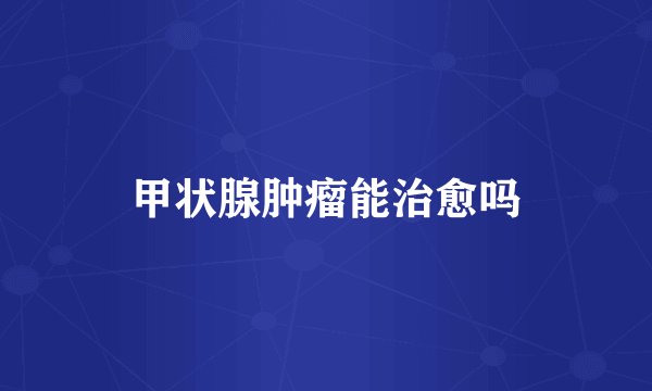 甲状腺肿瘤能治愈吗