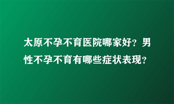 太原不孕不育医院哪家好?男性不孕不育有哪些症状表现?