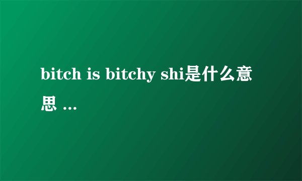 bitch is bitchy shi是什么意思 求速度说