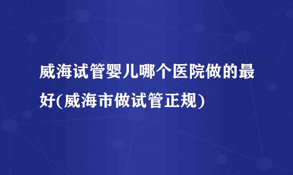 威海试管婴儿哪个医院做的最好(威海市做试管正规)