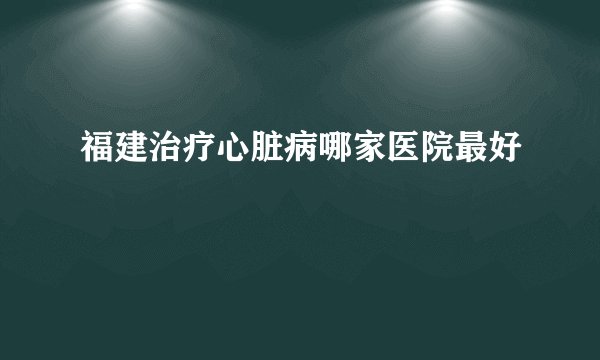 福建治疗心脏病哪家医院最好