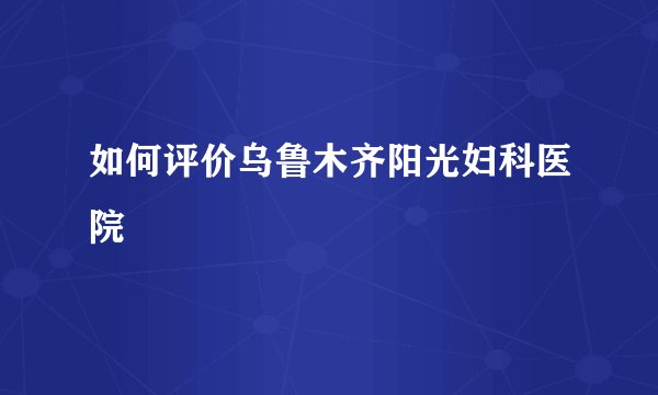 如何评价乌鲁木齐阳光妇科医院