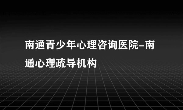 南通青少年心理咨询医院-南通心理疏导机构