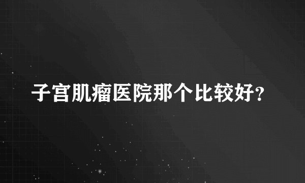 子宫肌瘤医院那个比较好？