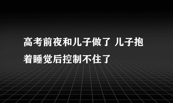 高考前夜和儿子做了 儿子抱着睡觉后控制不住了