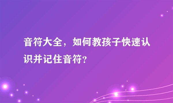 音符大全，如何教孩子快速认识并记住音符？