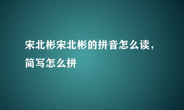 宋北彬宋北彬的拼音怎么读，简写怎么拼