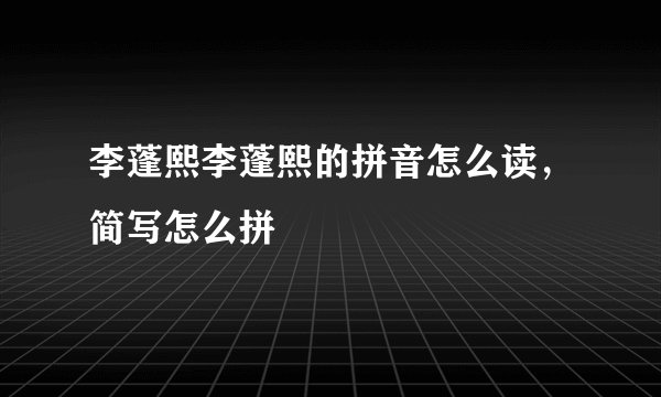 李蓬熙李蓬熙的拼音怎么读，简写怎么拼
