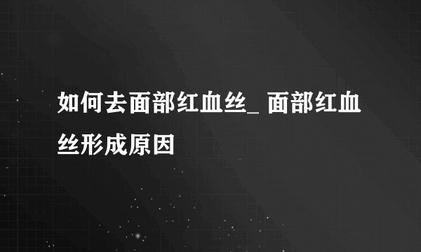 如何去面部红血丝_ 面部红血丝形成原因
