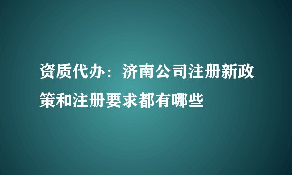 资质代办:济南公司注册新政策和注册要求都有哪些