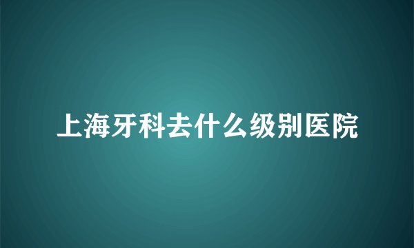 上海牙科去什么级别医院