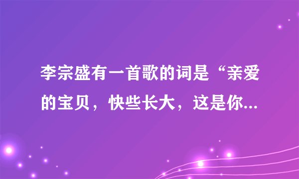 李宗盛有一首歌的词是“亲爱的宝贝，快些长大，这是你一生一世永远温暖的家……” 的歌名是什么？