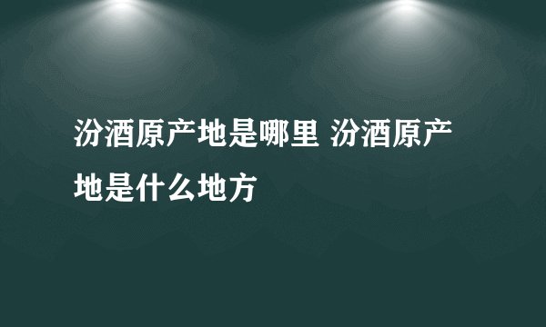 汾酒原产地是哪里 汾酒原产地是什么地方