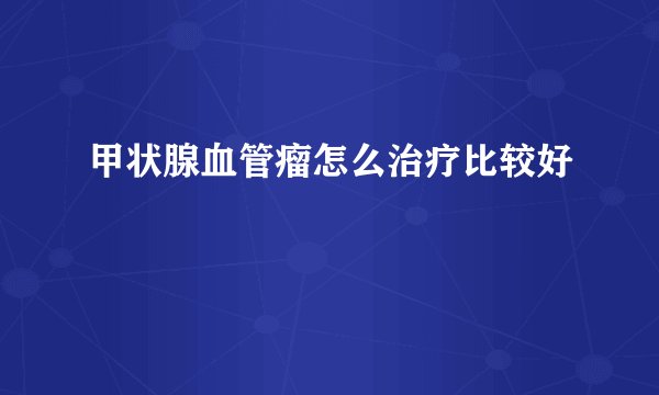 甲状腺血管瘤怎么治疗比较好