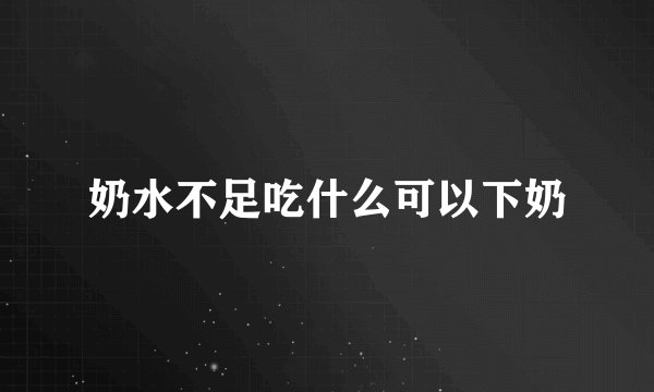 奶水不足吃什么可以下奶