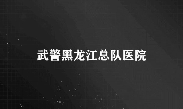 武警黑龙江总队医院