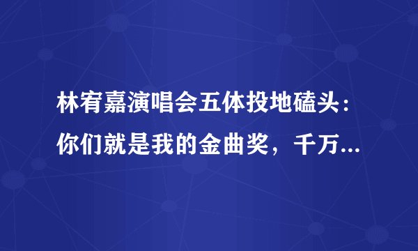 林宥嘉演唱会五体投地磕头:你们就是我的金曲奖,千万粉丝哭了!