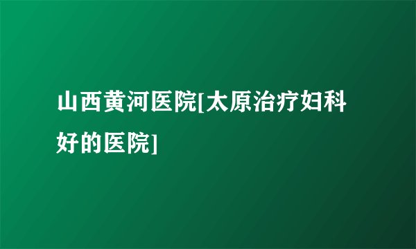 山西黄河医院[太原治疗妇科好的医院]