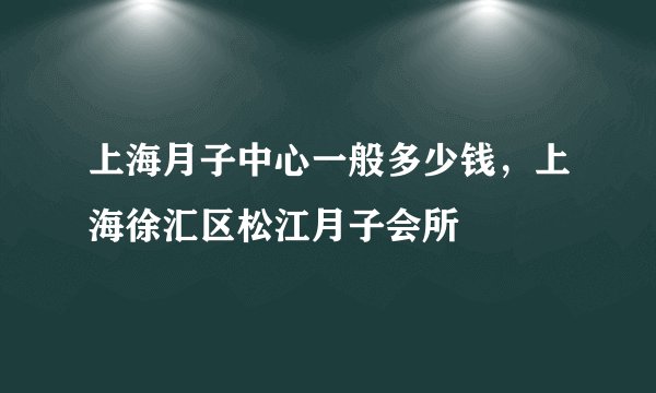 上海月子中心一般多少钱，上海徐汇区松江月子会所