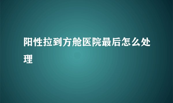 阳性拉到方舱医院最后怎么处理