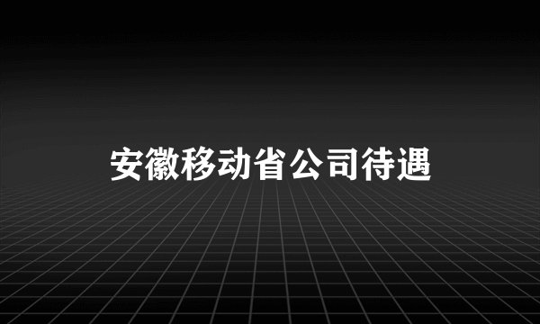 安徽移动省公司待遇