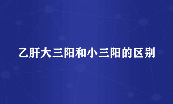 乙肝大三阳和小三阳的区别