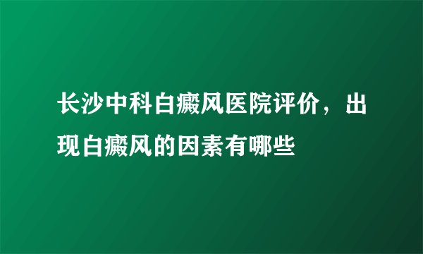 长沙中科白癜风医院评价，出现白癜风的因素有哪些