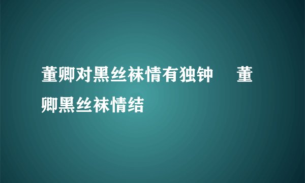 董卿对黑丝袜情有独钟 	董卿黑丝袜情结