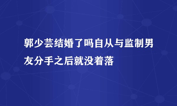 郭少芸结婚了吗自从与监制男友分手之后就没着落
