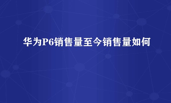 华为P6销售量至今销售量如何