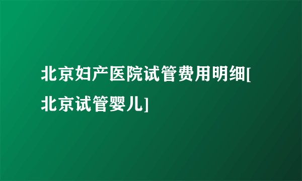 北京妇产医院试管费用明细[北京试管婴儿]
