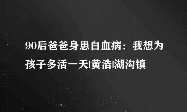 90后爸爸身患白血病：我想为孩子多活一天|黄浩|湖沟镇