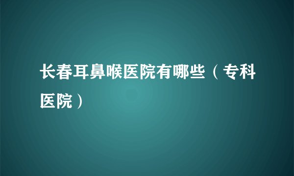 长春耳鼻喉医院有哪些（专科医院）