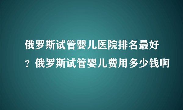 俄罗斯试管婴儿医院排名最好？俄罗斯试管婴儿费用多少钱啊