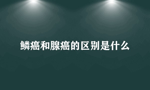鳞癌和腺癌的区别是什么