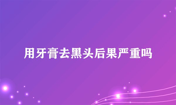 用牙膏去黑头后果严重吗